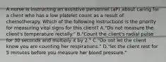 A nurse is instructing an assistive personnel (aP) about caring for a client who has a low platelet count as a result of chemotherapy. Which of the following instructions is the priority for measuring vital signs for this client? A."Do not measure the client's temperature rectally." B."Count the client's radial pulse for 30 seconds and multiply it by 2." C."Do not let the client know you are counting her respirations." D."let the client rest for 5 minutes before you measure her blood pressure."