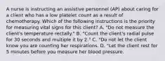 A nurse is instructing an assistive personnel (AP) about caring for a client who has a low platelet count as a result of chemotherapy. Which of the following instructions is the priority for measuring vital signs for this client? A. "Do not measure the client's temperature rectally." B. "Count the client's radial pulse for 30 seconds and multiple it by 2." C. "Do not let the client know you are counting her respirations. D. "Let the client rest for 5 minutes before you measure her blood pressure.