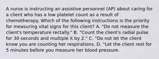 A nurse is instructing an assistive personnel (AP) about caring for a client who has a low platelet count as a result of chemotherapy. Which of the following instructions is the priority for measuring vital signs for this client? A. "Do not measure the client's temperature rectally." B. "Count the client's radial pulse for 30 seconds and multiple it by 2." C. "Do not let the client know you are counting her respirations. D. "Let the client rest for 5 minutes before you measure her <a href='https://www.questionai.com/knowledge/kD0HacyPBr-blood-pressure' class='anchor-knowledge'>blood pressure</a>.