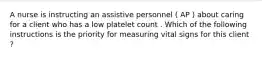 A nurse is instructing an assistive personnel ( AP ) about caring for a client who has a low platelet count . Which of the following instructions is the priority for measuring vital signs for this client ?