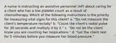 A nurse is instructing an assistive personnel (AP) about caring for a client who has a low platelet count as a result of chemotherapy. Which of the following instructions is the priority for measuring vital signs for this client? a. "Do not measure the client's temperature rectally" b. "Count the client's radial pulse for 30 seconds and multiply it by 2." c. "Do not let the client know you are counting her respirations." d. "Let the client rest for 5 minutes before you measure her blood pressure."