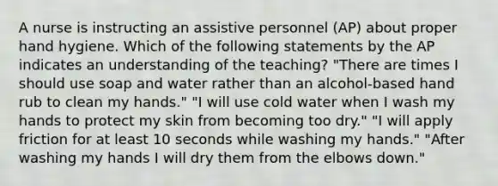 A nurse is instructing an assistive personnel (AP) about proper hand hygiene. Which of the following statements by the AP indicates an understanding of the teaching? "There are times I should use soap and water rather than an alcohol-based hand rub to clean my hands." "I will use cold water when I wash my hands to protect my skin from becoming too dry." "I will apply friction for at least 10 seconds while washing my hands." "After washing my hands I will dry them from the elbows down."