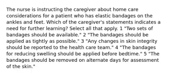 The nurse is instructing the caregiver about home care considerations for a patient who has elastic bandages on the ankles and feet. Which of the caregiver's statements indicates a need for further learning? Select all that apply. 1 "Two sets of bandages should be available." 2 "The bandages should be applied as tightly as possible." 3 "Any changes in skin integrity should be reported to the health care team." 4 "The bandages for reducing swelling should be applied before bedtime." 5 "The bandages should be removed on alternate days for assessment of the skin."