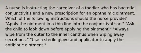 A nurse is instructing the caregiver of a toddler who has bacterial conjunctivitis and a new prescription for an ophthalmic ointment. Which of the following instructions should the nurse provide? "Apply the ointment in a thin line into the conjunctival sac." "Ask the child to look down before applying the ointment." "Always wipe from the outer to the inner canthus when wiping away secretions." "Use a sterile glove and applicator to apply the antibiotic ointment."