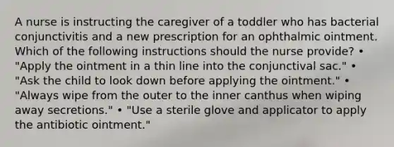 A nurse is instructing the caregiver of a toddler who has bacterial conjunctivitis and a new prescription for an ophthalmic ointment. Which of the following instructions should the nurse provide? • "Apply the ointment in a thin line into the conjunctival sac." • "Ask the child to look down before applying the ointment." • "Always wipe from the outer to the inner canthus when wiping away secretions." • "Use a sterile glove and applicator to apply the antibiotic ointment."