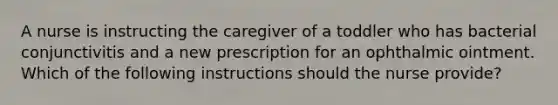 A nurse is instructing the caregiver of a toddler who has bacterial conjunctivitis and a new prescription for an ophthalmic ointment. Which of the following instructions should the nurse provide?