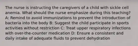 The nurse is instructing the caregivers of a child with sickle cell anemia. What should the nurse emphasize during this teaching? ​ A: Remind to avoid immunizations to prevent the introduction of bacteria into the body B: Suggest the child participate in sports activities without restriction C: Treat upper respiratory infections with over-the-counter medication D: Ensure a consistent and daily intake of adequate fluids to prevent dehydration