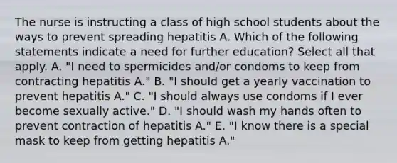 The nurse is instructing a class of high school students about the ways to prevent spreading hepatitis A. Which of the following statements indicate a need for further education? Select all that apply. A. "I need to spermicides and/or condoms to keep from contracting hepatitis A." B. "I should get a yearly vaccination to prevent hepatitis A." C. "I should always use condoms if I ever become sexually active." D. "I should wash my hands often to prevent contraction of hepatitis A." E. "I know there is a special mask to keep from getting hepatitis A."