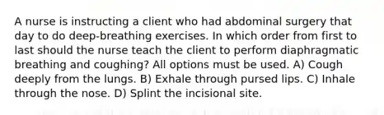 A nurse is instructing a client who had abdominal surgery that day to do deep-breathing exercises. In which order from first to last should the nurse teach the client to perform diaphragmatic breathing and coughing? All options must be used. A) Cough deeply from the lungs. B) Exhale through pursed lips. C) Inhale through the nose. D) Splint the incisional site.