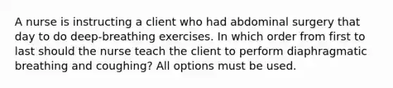 A nurse is instructing a client who had abdominal surgery that day to do deep-breathing exercises. In which order from first to last should the nurse teach the client to perform diaphragmatic breathing and coughing? All options must be used.