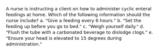 A nurse is instructing a client on how to administer cyclic enteral feedings at home. Which of the following information should the nurse include? a. "Give a feeding every 6 hours." b. "Set the feeding up before you go to bed." c. "Weigh yourself daily." d. "Flush the tube with a carbonated beverage to dislodge clogs." e. "Ensure your head is elevated to 15 degrees during administration."