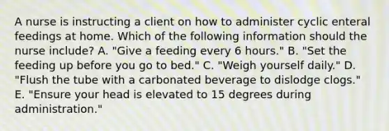 A nurse is instructing a client on how to administer cyclic enteral feedings at home. Which of the following information should the nurse include? A. "Give a feeding every 6 hours." B. "Set the feeding up before you go to bed." C. "Weigh yourself daily." D. "Flush the tube with a carbonated beverage to dislodge clogs." E. "Ensure your head is elevated to 15 degrees during administration."