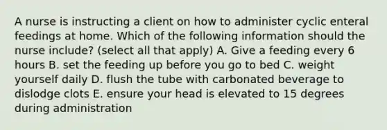 A nurse is instructing a client on how to administer cyclic enteral feedings at home. Which of the following information should the nurse include? (select all that apply) A. Give a feeding every 6 hours B. set the feeding up before you go to bed C. weight yourself daily D. flush the tube with carbonated beverage to dislodge clots E. ensure your head is elevated to 15 degrees during administration