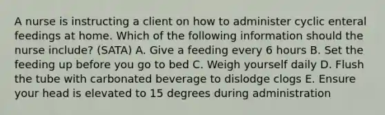 A nurse is instructing a client on how to administer cyclic enteral feedings at home. Which of the following information should the nurse include? (SATA) A. Give a feeding every 6 hours B. Set the feeding up before you go to bed C. Weigh yourself daily D. Flush the tube with carbonated beverage to dislodge clogs E. Ensure your head is elevated to 15 degrees during administration