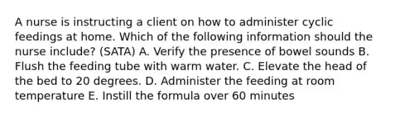 A nurse is instructing a client on how to administer cyclic feedings at home. Which of the following information should the nurse include? (SATA) A. Verify the presence of bowel sounds B. Flush the feeding tube with warm water. C. Elevate the head of the bed to 20 degrees. D. Administer the feeding at room temperature E. Instill the formula over 60 minutes