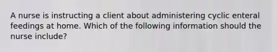 A nurse is instructing a client about administering cyclic enteral feedings at home. Which of the following information should the nurse include?