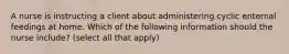 A nurse is instructing a client about administering cyclic enternal feedings at home. Which of the following information should the nurse include? (select all that apply)