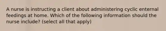 A nurse is instructing a client about administering cyclic enternal feedings at home. Which of the following information should the nurse include? (select all that apply)