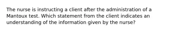 The nurse is instructing a client after the administration of a Mantoux test. Which statement from the client indicates an understanding of the information given by the nurse?