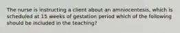 The nurse is instructing a client about an amniocentesis, which is scheduled at 15 weeks of gestation period which of the following should be included in the teaching?