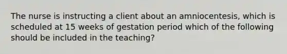 The nurse is instructing a client about an amniocentesis, which is scheduled at 15 weeks of gestation period which of the following should be included in the teaching?