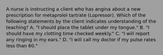 A nurse is instructing a client who has angina about a new prescription for metaprolol tartrate (Lopressor). Which of the following statements by the client indicates understanding of the teaching? A. "I should place the tablet under my tongue." B. "I should have my clotting time checked weekly." C. "I will report any ringing in my ears." D. "I will call my doctor if my pulse rates less than 60."