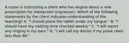 A nurse is instructing a client who has angina about a new prescription for metoprolol (Lopressor). Which of the following statements by the client indicates understanding of the teaching? A. "I should place the tablet under my tongue." B. "I should have my clotting time checked weekly." C. "I will report any ringing in my ears." D. "I will call my doctor if my pulse rates less than 60."