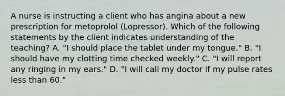 A nurse is instructing a client who has angina about a new prescription for metoprolol (Lopressor). Which of the following statements by the client indicates understanding of the teaching? A. "I should place the tablet under my tongue." B. "I should have my clotting time checked weekly." C. "I will report any ringing in my ears." D. "I will call my doctor if my pulse rates less than 60."