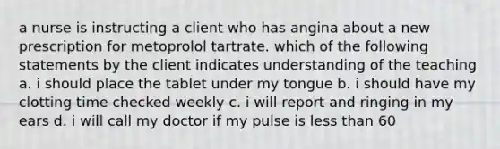 a nurse is instructing a client who has angina about a new prescription for metoprolol tartrate. which of the following statements by the client indicates understanding of the teaching a. i should place the tablet under my tongue b. i should have my clotting time checked weekly c. i will report and ringing in my ears d. i will call my doctor if my pulse is less than 60