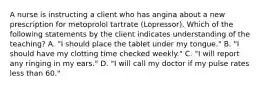 A nurse is instructing a client who has angina about a new prescription for metoprolol tartrate (Lopressor). Which of the following statements by the client indicates understanding of the teaching? A. "I should place the tablet under my tongue." B. "I should have my clotting time checked weekly." C. "I will report any ringing in my ears." D. "I will call my doctor if my pulse rates less than 60."