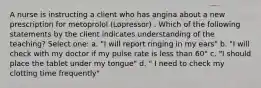 A nurse is instructing a client who has angina about a new prescription for metoprolol (Lopressor) . Which of the following statements by the client indicates understanding of the teaching? Select one: a. "I will report ringing in my ears" b. "I will check with my doctor if my pulse rate is less than 60" c. "I should place the tablet under my tongue" d. " I need to check my clotting time frequently"