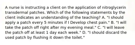 A nurse is instructing a client on the application of nitroglycerin transdermal patches. Which of the following statements by the client indicates an understanding of the teaching? A. "I should apply a patch every 5 minutes if I Develop chest pain." B. "I will take the patch off right after my evening meal." C. "I will leave the patch off at least 1 day each week." D. "I should discard the used patch by flushing it down the toilet."