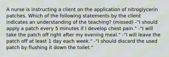 A nurse is instructing a client on the application of nitroglycerin patches. Which of the following statements by the client indicates an understanding of the teaching? (missed) -"I should apply a patch every 5 minutes if I develop chest pain." -"I will take the patch off right after my evening meal." -"I will leave the patch off at least 1 day each week." -"I should discard the used patch by flushing it down the toilet."