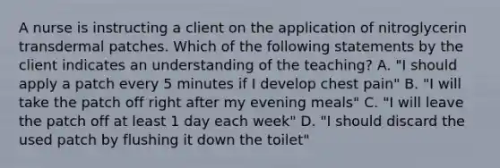 A nurse is instructing a client on the application of nitroglycerin transdermal patches. Which of the following statements by the client indicates an understanding of the teaching? A. "I should apply a patch every 5 minutes if I develop chest pain" B. "I will take the patch off right after my evening meals" C. "I will leave the patch off at least 1 day each week" D. "I should discard the used patch by flushing it down the toilet"