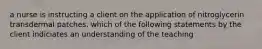 a nurse is instructing a client on the application of nitroglycerin transdermal patches. which of the following statements by the client indiciates an understanding of the teaching