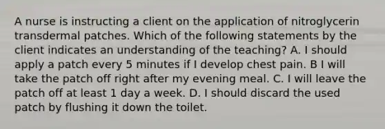 A nurse is instructing a client on the application of nitroglycerin transdermal patches. Which of the following statements by the client indicates an understanding of the teaching? A. I should apply a patch every 5 minutes if I develop chest pain. B I will take the patch off right after my evening meal. C. I will leave the patch off at least 1 day a week. D. I should discard the used patch by flushing it down the toilet.