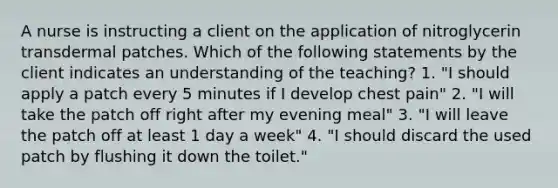 A nurse is instructing a client on the application of nitroglycerin transdermal patches. Which of the following statements by the client indicates an understanding of the teaching? 1. "I should apply a patch every 5 minutes if I develop chest pain" 2. "I will take the patch off right after my evening meal" 3. "I will leave the patch off at least 1 day a week" 4. "I should discard the used patch by flushing it down the toilet."