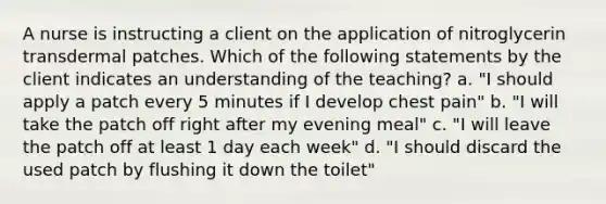 A nurse is instructing a client on the application of nitroglycerin transdermal patches. Which of the following statements by the client indicates an understanding of the teaching? a. "I should apply a patch every 5 minutes if I develop chest pain" b. "I will take the patch off right after my evening meal" c. "I will leave the patch off at least 1 day each week" d. "I should discard the used patch by flushing it down the toilet"