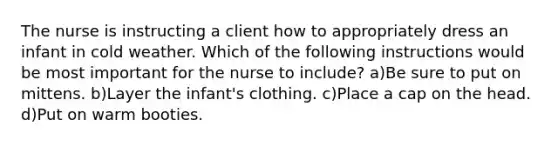 The nurse is instructing a client how to appropriately dress an infant in cold weather. Which of the following instructions would be most important for the nurse to include? a)Be sure to put on mittens. b)Layer the infant's clothing. c)Place a cap on the head. d)Put on warm booties.