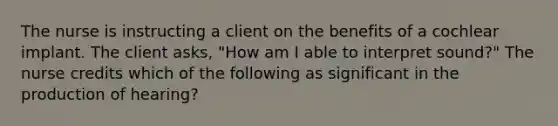 The nurse is instructing a client on the benefits of a cochlear implant. The client asks, "How am I able to interpret sound?" The nurse credits which of the following as significant in the production of hearing?