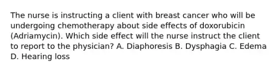 The nurse is instructing a client with breast cancer who will be undergoing chemotherapy about side effects of doxorubicin (Adriamycin). Which side effect will the nurse instruct the client to report to the physician? A. Diaphoresis B. Dysphagia C. Edema D. Hearing loss