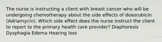 The nurse is instructing a client with breast cancer who will be undergoing chemotherapy about the side effects of doxorubicin (Adriamycin). Which side effect does the nurse instruct the client to report to the primary health care provider? Diaphoresis Dysphagia Edema Hearing loss