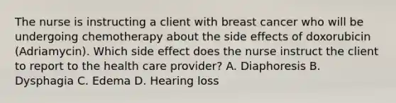 The nurse is instructing a client with breast cancer who will be undergoing chemotherapy about the side effects of doxorubicin (Adriamycin). Which side effect does the nurse instruct the client to report to the health care provider? A. Diaphoresis B. Dysphagia C. Edema D. Hearing loss