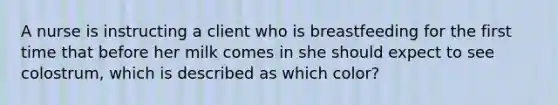 A nurse is instructing a client who is breastfeeding for the first time that before her milk comes in she should expect to see colostrum, which is described as which color?