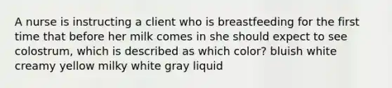 A nurse is instructing a client who is breastfeeding for the first time that before her milk comes in she should expect to see colostrum, which is described as which color? bluish white creamy yellow milky white gray liquid