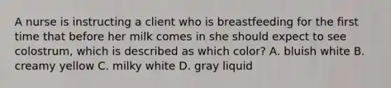 A nurse is instructing a client who is breastfeeding for the first time that before her milk comes in she should expect to see colostrum, which is described as which color? A. bluish white B. creamy yellow C. milky white D. gray liquid