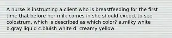 A nurse is instructing a client who is breastfeeding for the first time that before her milk comes in she should expect to see colostrum, which is described as which color? a.milky white b.gray liquid c.bluish white d. creamy yellow