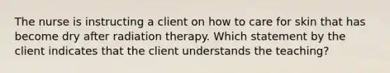 The nurse is instructing a client on how to care for skin that has become dry after radiation therapy. Which statement by the client indicates that the client understands the teaching?