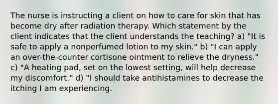 The nurse is instructing a client on how to care for skin that has become dry after radiation therapy. Which statement by the client indicates that the client understands the teaching? a) "It is safe to apply a nonperfumed lotion to my skin." b) "I can apply an over-the-counter cortisone ointment to relieve the dryness." c) "A heating pad, set on the lowest setting, will help decrease my discomfort." d) "I should take antihistamines to decrease the itching I am experiencing.