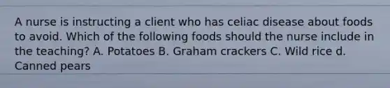 A nurse is instructing a client who has celiac disease about foods to avoid. Which of the following foods should the nurse include in the teaching? A. Potatoes B. Graham crackers C. Wild rice d. Canned pears